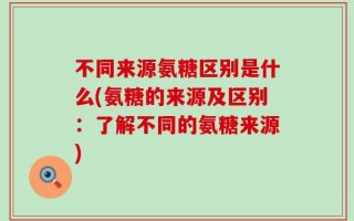 不同来源氨糖区别是什么(氨糖的来源及区别：了解不同的氨糖来源)