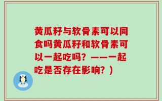 黄瓜籽与软骨素可以同食吗黄瓜籽和软骨素可以一起吃吗？——一起吃是否存在影响？)