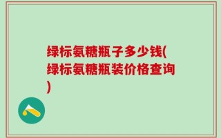 绿标氨糖瓶子多少钱(绿标氨糖瓶装价格查询)