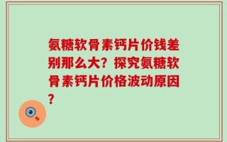 氨糖软骨素钙片价钱差别那么大？探究氨糖软骨素钙片价格波动原因？