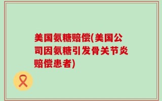 美国氨糖赔偿(美国公司因氨糖引发骨关节炎赔偿患者)