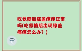 吃氨糖后膝盖痒痒正常吗(吃氨糖后出现膝盖瘙痒怎么办？)