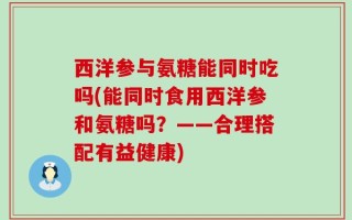 西洋参与氨糖能同时吃吗(能同时食用西洋参和氨糖吗？——合理搭配有益健康)