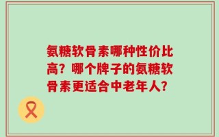 氨糖软骨素哪种性价比高？哪个牌子的氨糖软骨素更适合中老年人？