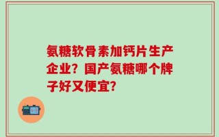 氨糖软骨素加钙片生产企业？国产氨糖哪个牌子好又便宜？