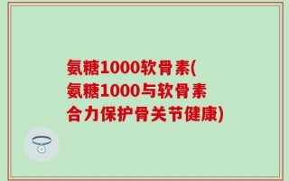 氨糖1000软骨素(氨糖1000与软骨素合力保护骨关节健康)