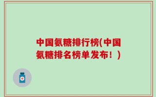中国氨糖排行榜(中国氨糖排名榜单发布！)