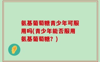氨基葡萄糖青少年可服用吗(青少年能否服用氨基葡萄糖？)