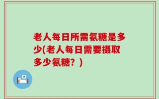 老人每日所需氨糖是多少(老人每日需要摄取多少氨糖？)