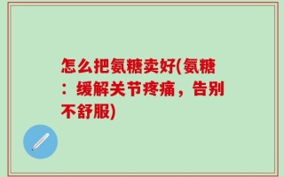 怎么把氨糖卖好(氨糖：缓解关节疼痛，告别不舒服)