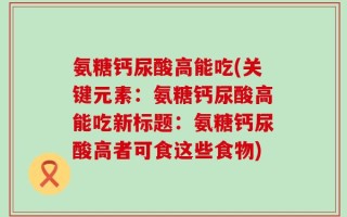 氨糖钙尿酸高能吃(关键元素：氨糖钙尿酸高能吃新标题：氨糖钙尿酸高者可食这些食物)