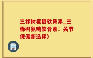 三橡树氨糖软骨素_三橡树氨糖软骨素：关节保健新选择)