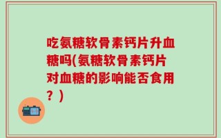 吃氨糖软骨素钙片升血糖吗(氨糖软骨素钙片对血糖的影响能否食用？)