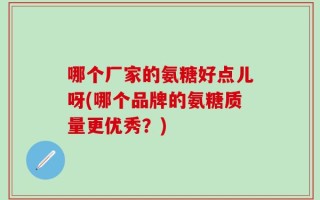 哪个厂家的氨糖好点儿呀(哪个品牌的氨糖质量更优秀？)