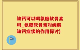 缺钙可以喝氨糖软骨素吗_氨糖软骨素对缓解缺钙症状的作用探讨)