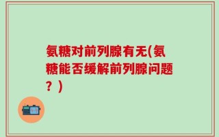 氨糖对前列腺有无(氨糖能否缓解前列腺问题？)