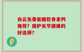 白云东泰氨糖软骨素钙推荐？保护关节健康的好选择？