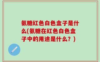 氨糖红色白色盒子是什么(氨糖在红色白色盒子中的用途是什么？)