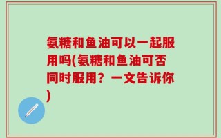 氨糖和鱼油可以一起服用吗(氨糖和鱼油可否同时服用？一文告诉你)
