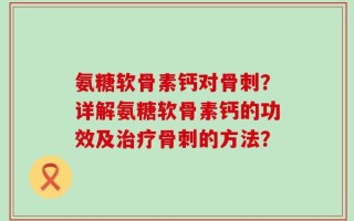 氨糖软骨素钙对骨刺？详解氨糖软骨素钙的功效及治疗骨刺的方法？