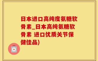 日本进口高纯度氨糖软骨素_日本高纯氨糖软骨素 进口优质关节保健佳品)