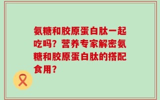 氨糖和胶原蛋白肽一起吃吗？营养专家解密氨糖和胶原蛋白肽的搭配食用？