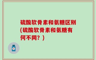 硫酸软骨素和氨糖区别(硫酸软骨素和氨糖有何不同？)