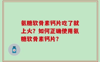 氨糖软骨素钙片吃了就上火？如何正确使用氨糖软骨素钙片？