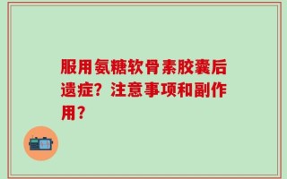 服用氨糖软骨素胶囊后遗症？注意事项和副作用？
