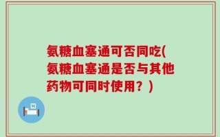 氨糖血塞通可否同吃(氨糖血塞通是否与其他药物可同时使用？)