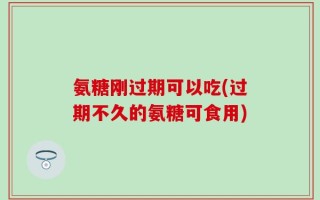 氨糖刚过期可以吃(过期不久的氨糖可食用)