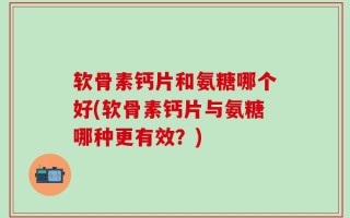 软骨素钙片和氨糖哪个好(软骨素钙片与氨糖哪种更有效？)