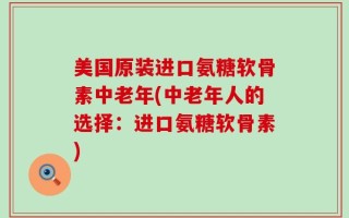 美国原装进口氨糖软骨素中老年(中老年人的选择：进口氨糖软骨素)