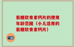 氨糖软骨素钙片的使用年龄范围（小儿适用的氨糖软骨素钙片）