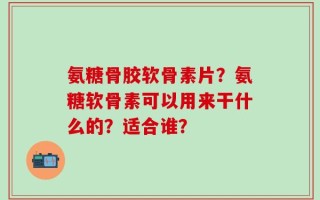 氨糖骨胶软骨素片？氨糖软骨素可以用来干什么的？适合谁？