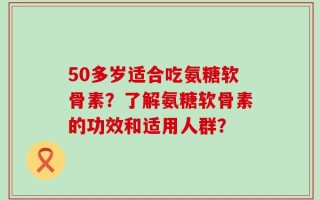 50多岁适合吃氨糖软骨素？了解氨糖软骨素的功效和适用人群？