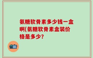 氨糖软骨素多少钱一盒啊(氨糖软骨素盒装价格是多少？
