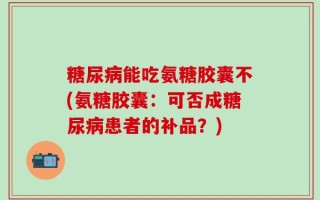 糖尿病能吃氨糖胶囊不(氨糖胶囊：可否成糖尿病患者的补品？)