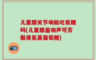 儿童膝关节响能吃氨糖吗(儿童膝盖响声可否服用氨基葡萄糖)