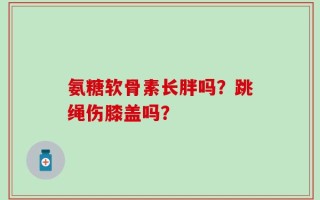 氨糖软骨素长胖吗？跳绳伤膝盖吗？