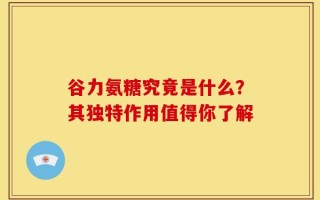 谷力氨糖究竟是什么？其独特作用值得你了解
