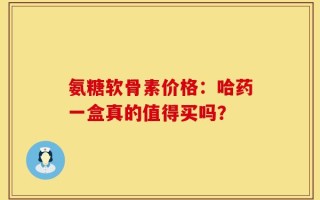 氨糖软骨素价格：哈药一盒真的值得买吗？