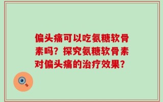偏头痛可以吃氨糖软骨素吗？探究氨糖软骨素对偏头痛的治疗效果？