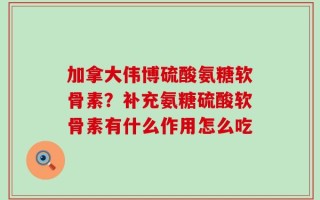 加拿大伟博硫酸氨糖软骨素？补充氨糖硫酸软骨素有什么作用怎么吃