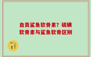 自贡鲨鱼软骨素？硫磺软骨素与鲨鱼软骨区别