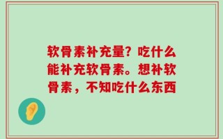 软骨素补充量？吃什么能补充软骨素。想补软骨素，不知吃什么东西