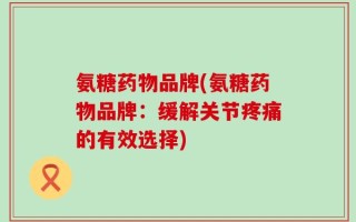 氨糖药物品牌(氨糖药物品牌：缓解关节疼痛的有效选择)