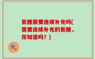氨糖需要连续补充吗(需要连续补充的氨糖，你知道吗？)