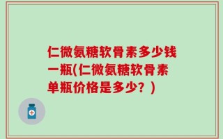 仁微氨糖软骨素多少钱一瓶(仁微氨糖软骨素单瓶价格是多少？)