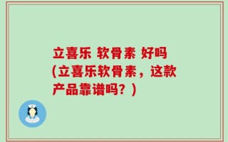立喜乐 软骨素 好吗(立喜乐软骨素，这款产品靠谱吗？)